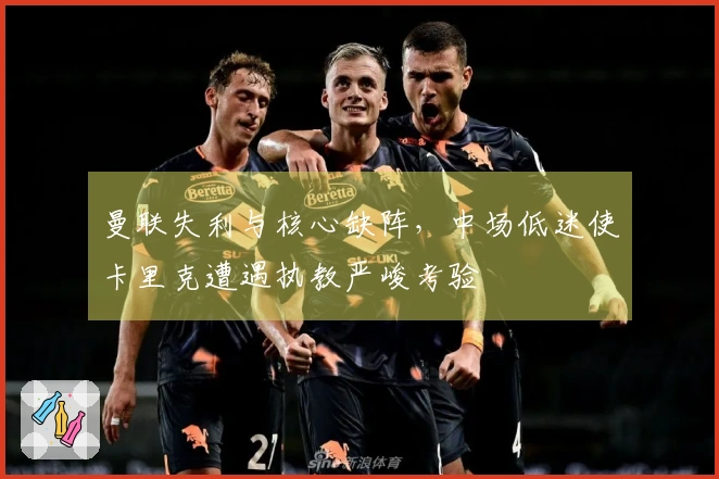 曼联失利与核心缺阵，中场低迷使卡里克遭遇执教严峻考验