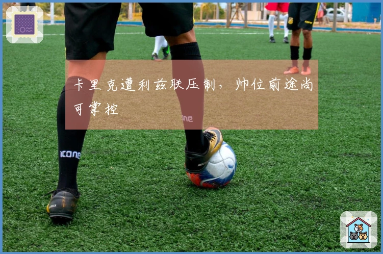卡里克遭利兹联压制，帅位前途尚可掌控