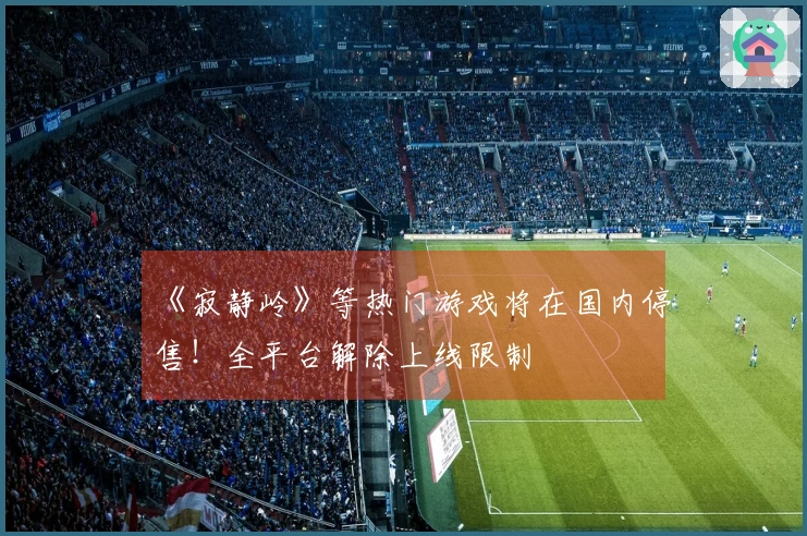 《寂静岭》等热门游戏将在国内停售！全平台解除上线限制