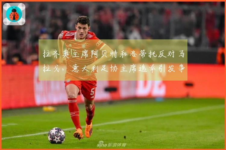 拉齐奥主席阿贝特和洛蒂托反对马拉戈，意大利足协主席选举引发争议：主张任命专员！