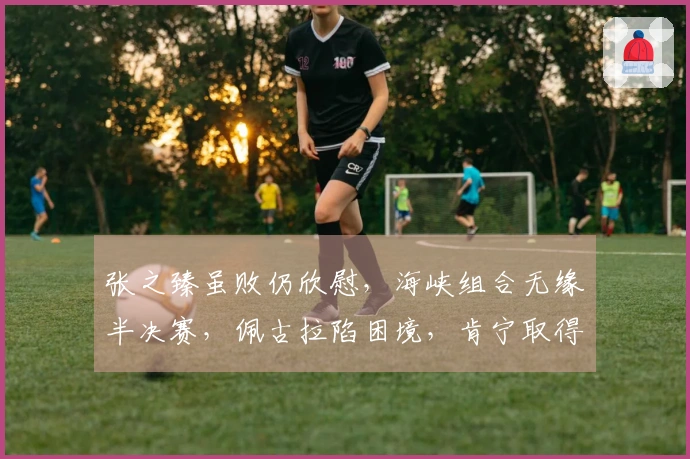 张之臻虽败仍欣慰，海峡组合无缘半决赛，佩古拉陷困境，肯宁取得胜利