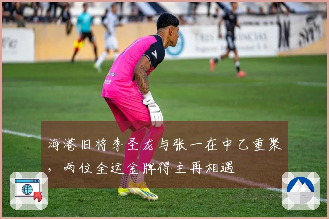 海港旧将李圣龙与张一在中乙重聚，两位全运金牌得主再相遇