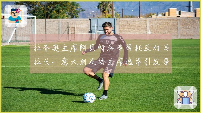 拉齐奥主席阿贝特和洛蒂托反对马拉戈，意大利足协主席选举引发争议：主张任命专员！