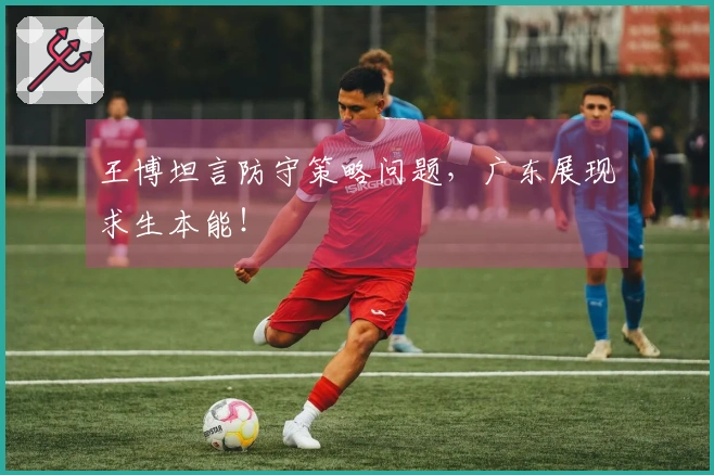 王博坦言防守策略问题，广东展现求生本能！