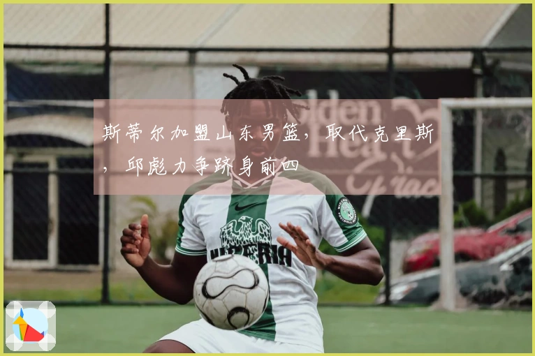 斯蒂尔加盟山东男篮，取代克里斯，邱彪力争跻身前四