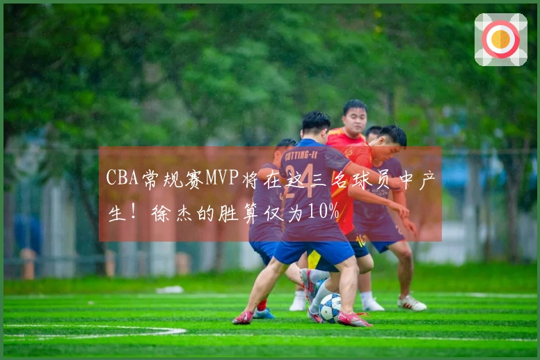 CBA常规赛MVP将在这三名球员中产生！徐杰的胜算仅为10%